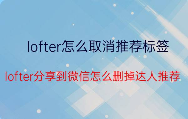 lofter怎么取消推荐标签 lofter分享到微信怎么删掉达人推荐？